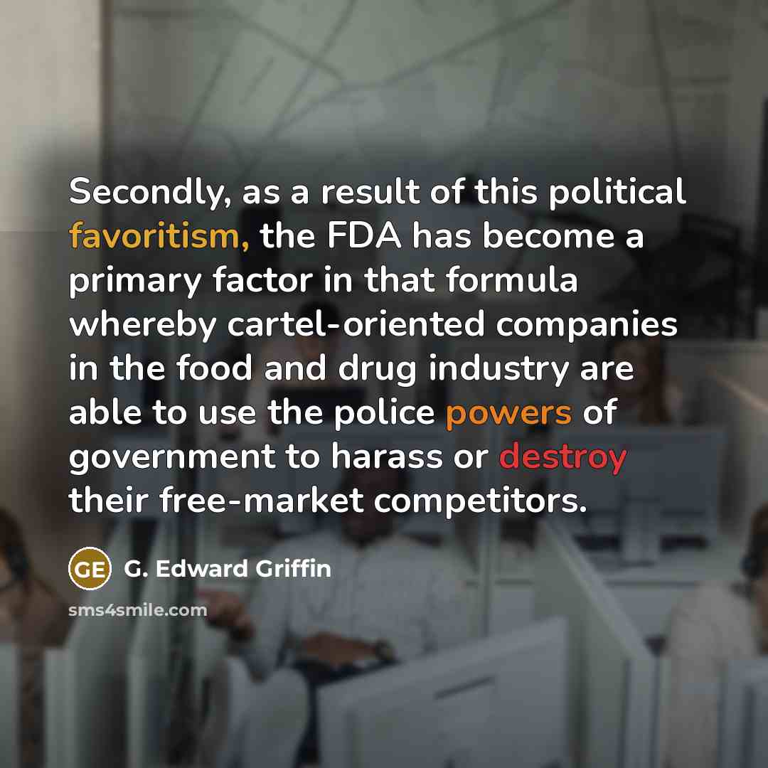 “Secondly, as a result of this political favoritism, the FDA has become a primary factor in that formula whereby cartel-oriented companies in the food and drug industry are able to use the police powers of government to harass or destroy their free-market competitors.” quote by G. Edward Griffin