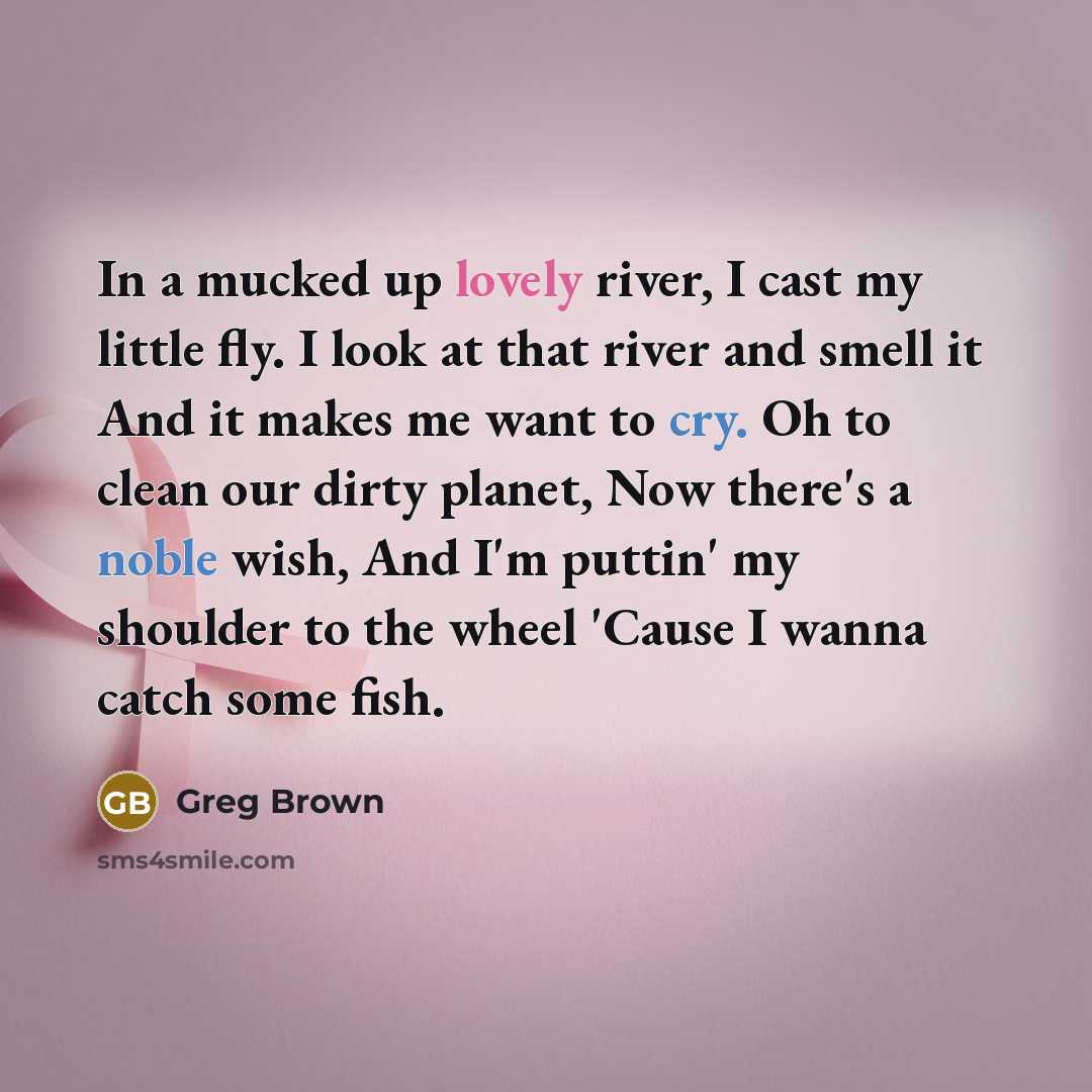 “In a mucked up lovely river, I cast my little fly. I look at that river and smell it And it makes me want to cry. Oh to clean our dirty planet, Now there's a noble wish, And I'm puttin' my shoulder to the wheel 'Cause I wanna catch some fish.” quote by Greg Brown