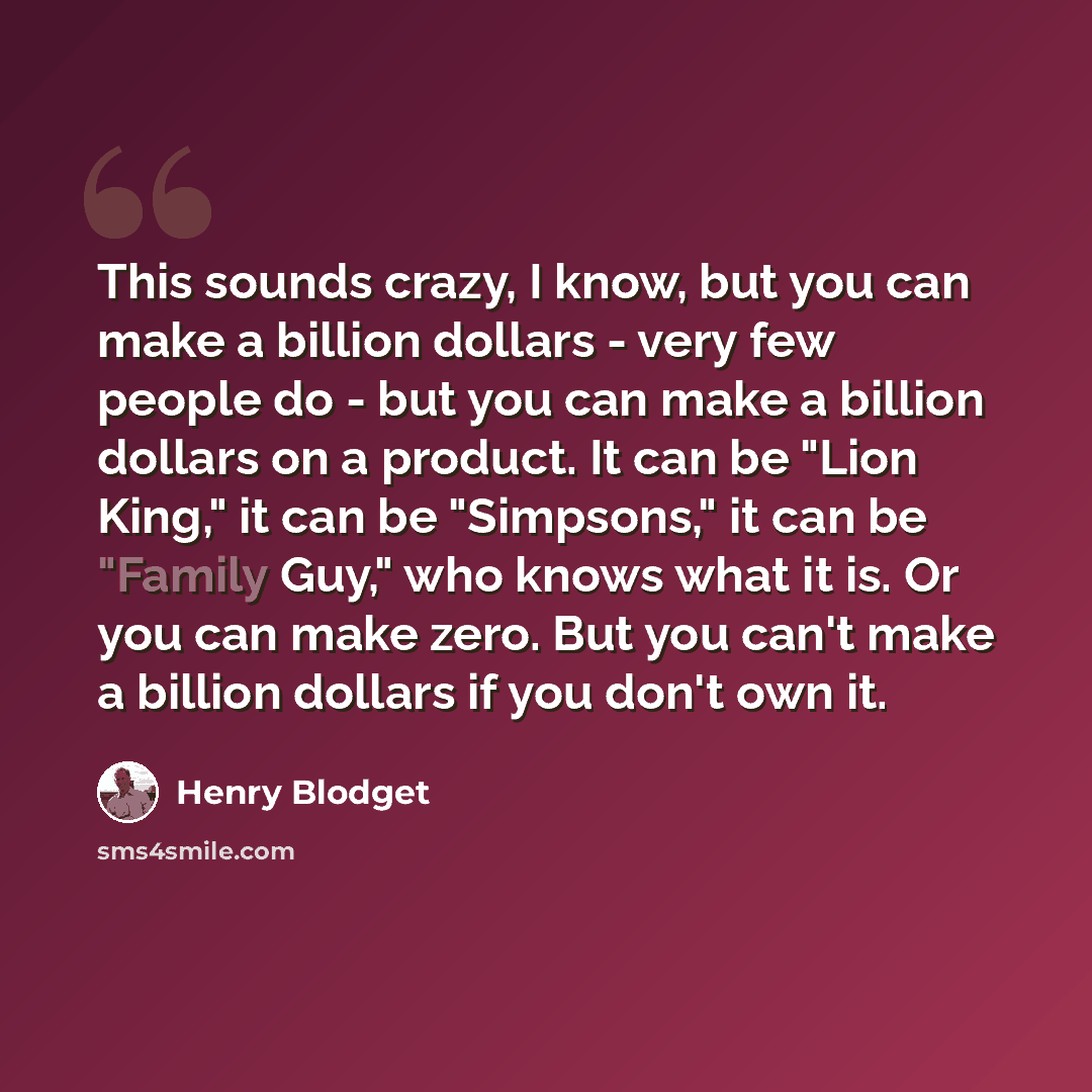 “This sounds crazy, I know, but you can make a billion dollars - very few people do - but you can make a billion dollars on a product. It can be "Lion King," it can be "Simpsons," it can be "Family Guy," who knows what it is. Or you can make zero. But you can't make a billion dollars if you don't…” quote by Henry Blodget