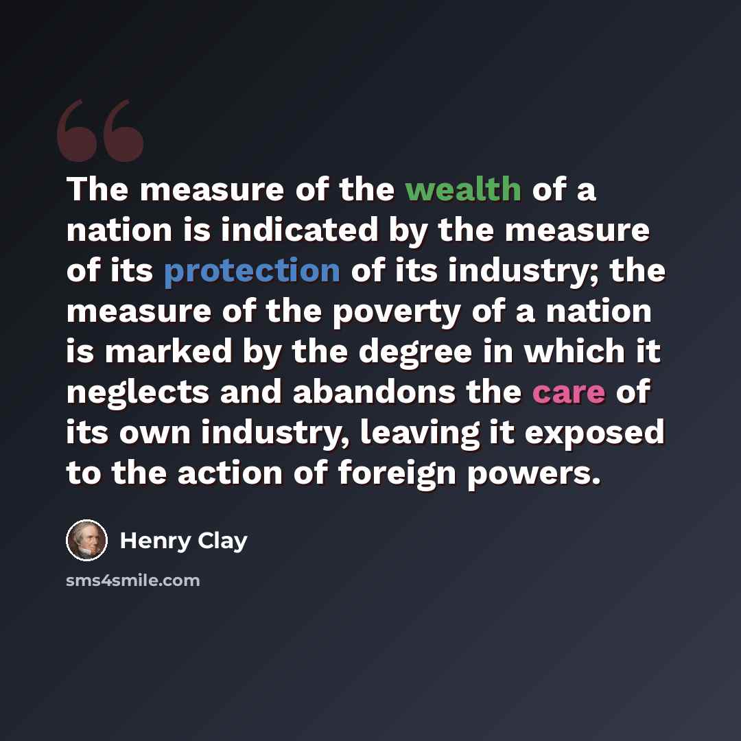 “The measure of the wealth of a nation is indicated by the measure of its protection of its industry; the measure of the poverty of a nation is marked by the degree in which it neglects and abandons the care of its own industry, leaving it exposed to the action of foreign powers.” quote by Henry Clay