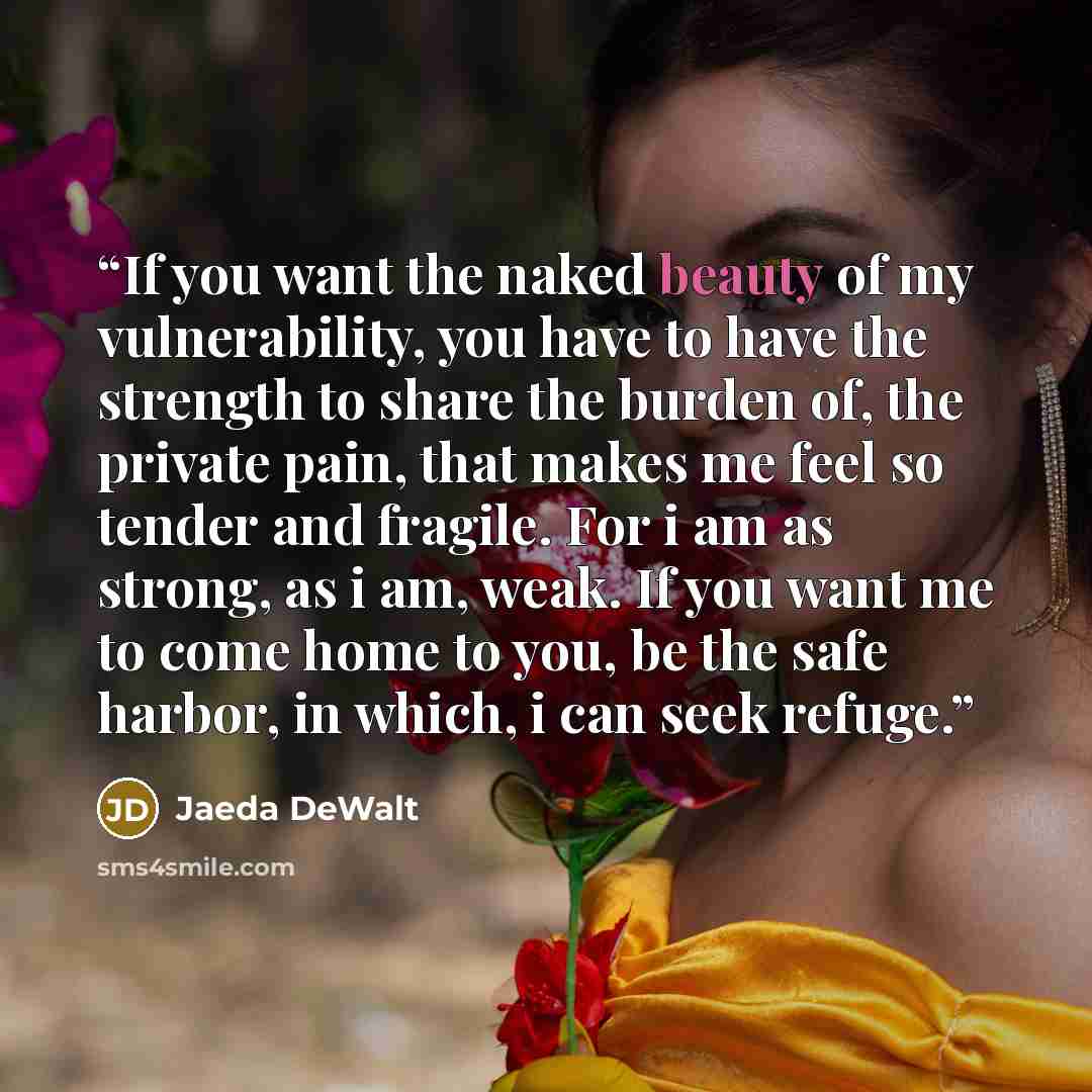 “If you want the naked beauty of my vulnerability, you have to have the strength to share the burden of, the private pain, that makes me feel so tender and fragile. For i am as strong, as i am, weak. If you want me to come home to you, be the safe harbor, in which, i can seek refuge.” quote by Jaeda DeWalt