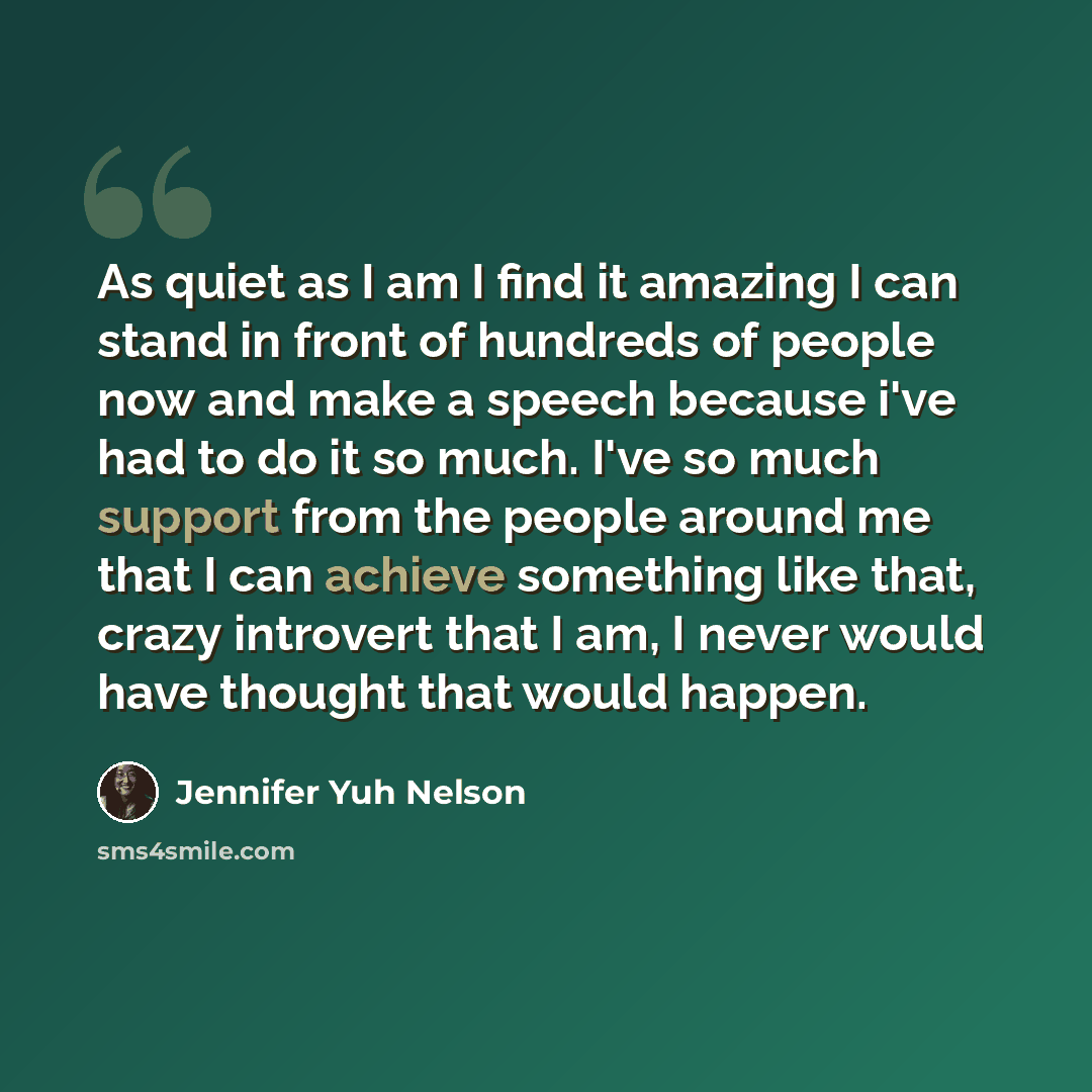 “As quiet as I am I find it amazing I can stand in front of hundreds of people now and make a speech because i've had to do it so much. I've so much support from the people around me that I can achieve something like that, crazy introvert that I am, I never would have thought that would happen.” quote by Jennifer Yuh Nelson