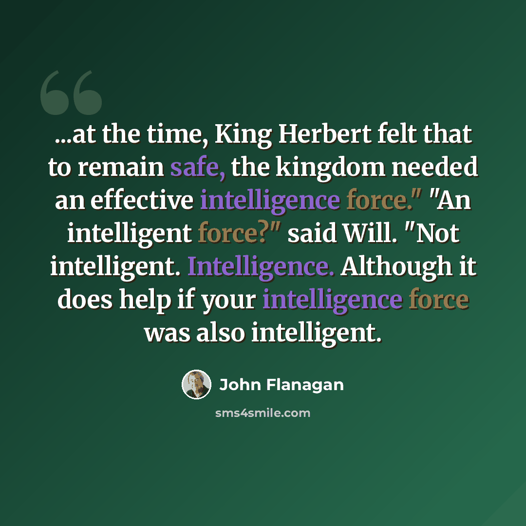 “...at the time, King Herbert felt that to remain safe, the kingdom needed an effective intelligence force." "An intelligent force?" said Will. "Not intelligent. Intelligence. Although it does help if your intelligence force was also intelligent.” quote by John Flanagan