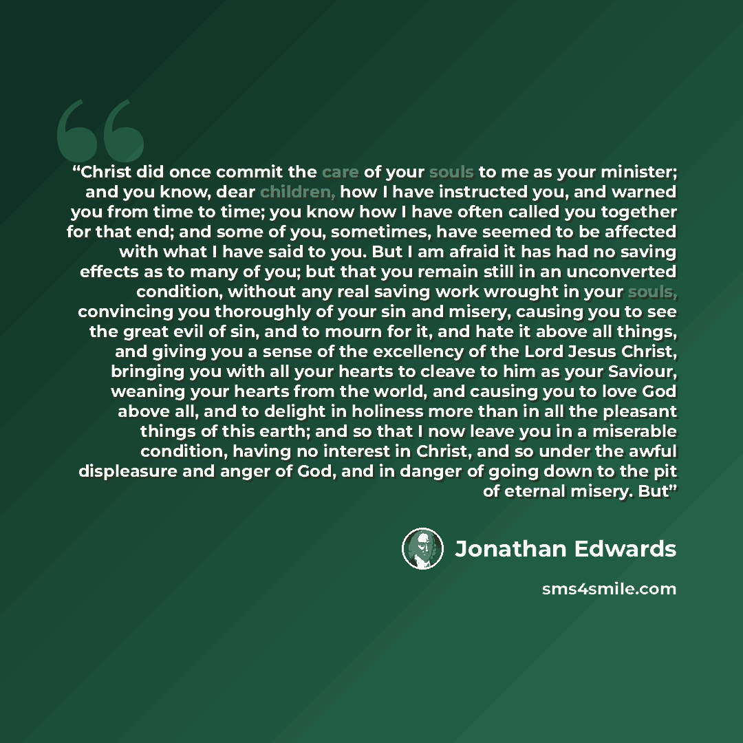 “Christ did once commit the care of your souls to me as your minister; and you know, dear children, how I have instructed you, and warned you from time to time; you know how I have often called you together for that end; and some of you, sometimes, have seemed to be affected with what I have said…” quote by Jonathan Edwards