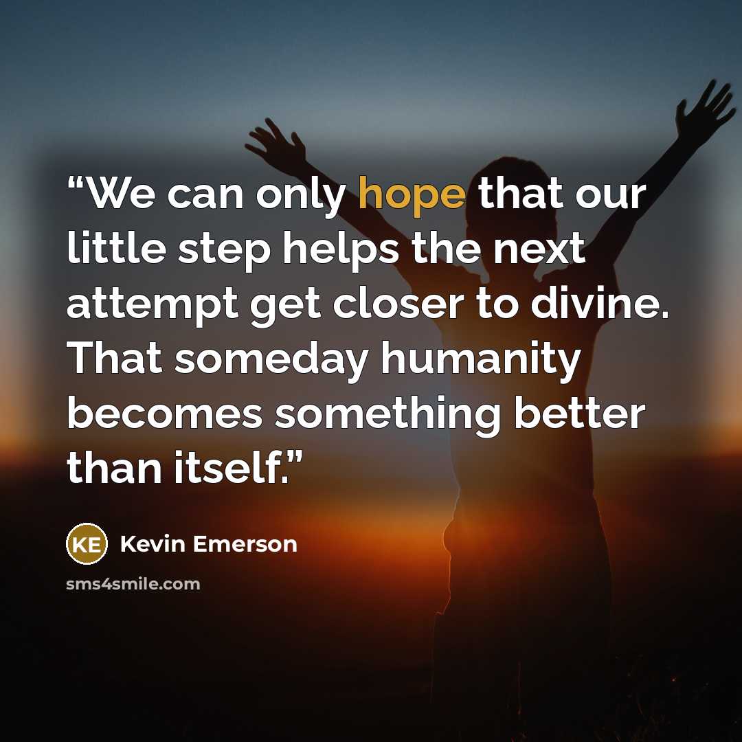 “We can only hope that our little step helps the next attempt get closer to divine. That someday humanity becomes something better than itself.” quote by Kevin Emerson