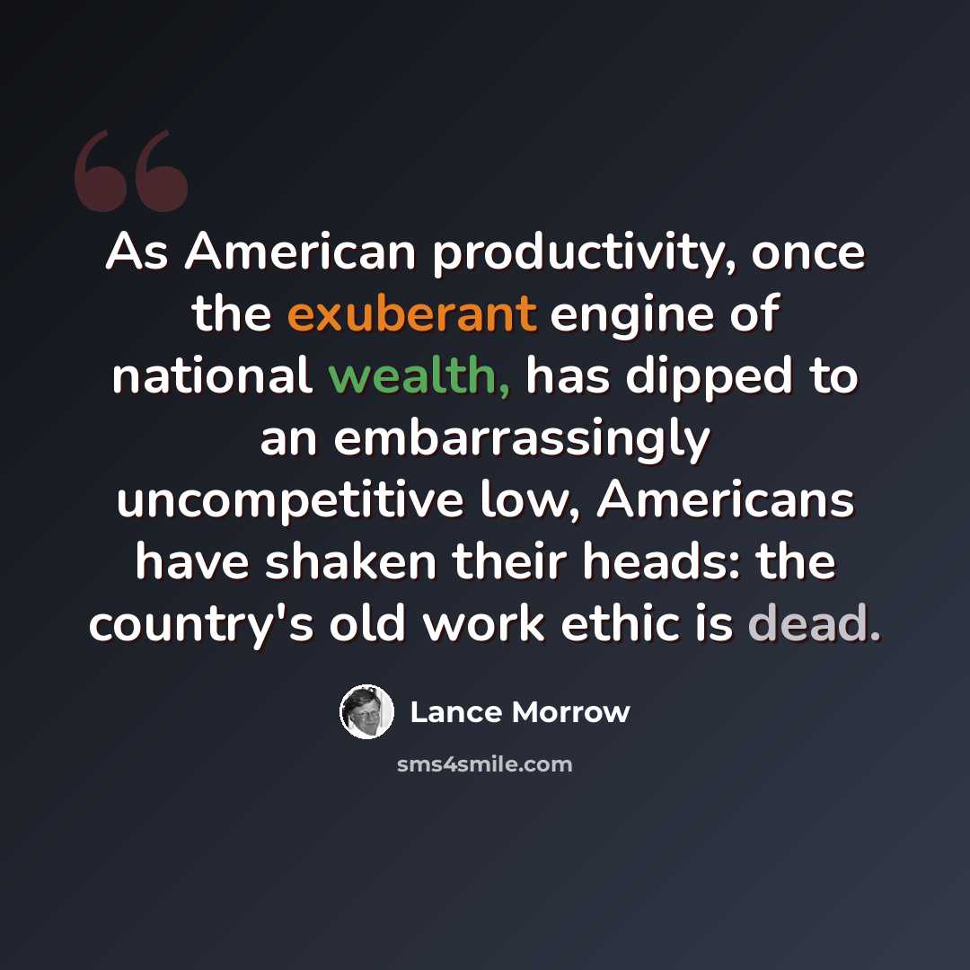 “As American productivity, once the exuberant engine of national wealth, has dipped to an embarrassingly uncompetitive low, Americans have shaken their heads: the country's old work ethic is dead.” quote by Lance Morrow