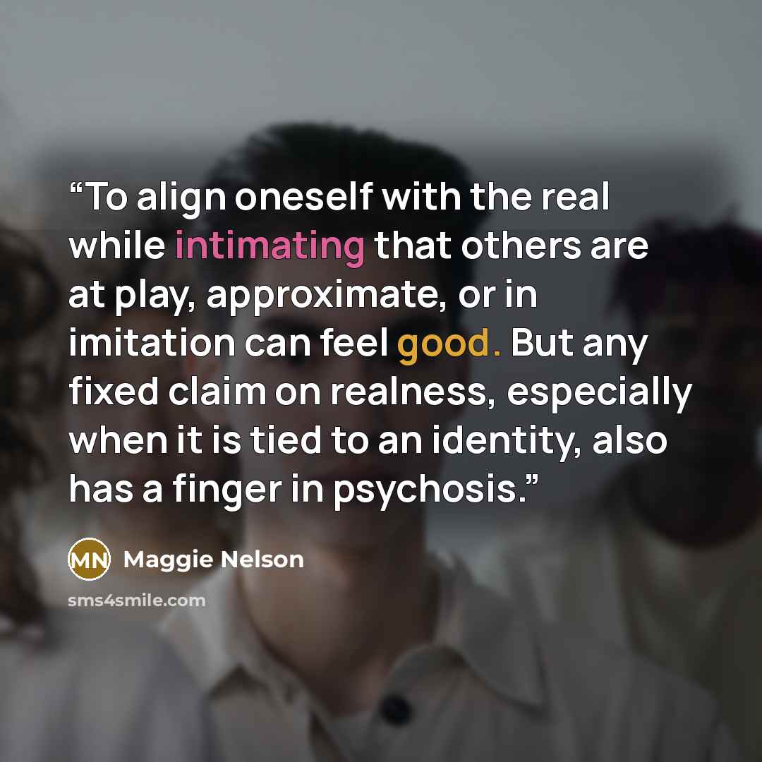 “To align oneself with the real while intimating that others are at play, approximate, or in imitation can feel good. But any fixed claim on realness, especially when it is tied to an identity, also has a finger in psychosis.” quote by Maggie Nelson