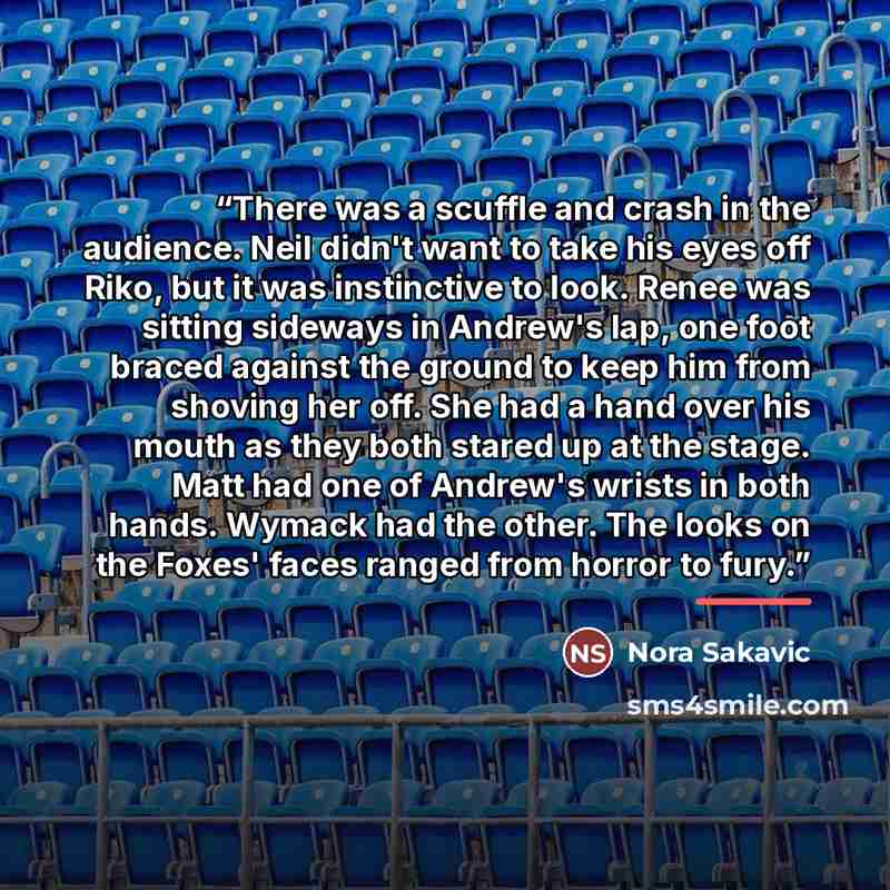 “There was a scuffle and crash in the audience. Neil didn't want to take his eyes off Riko, but it was instinctive to look. Renee was sitting sideways in Andrew's lap, one foot braced against the ground to keep him from shoving her off. She had a hand over his mouth as they both stared up at the…” quote by Nora Sakavic