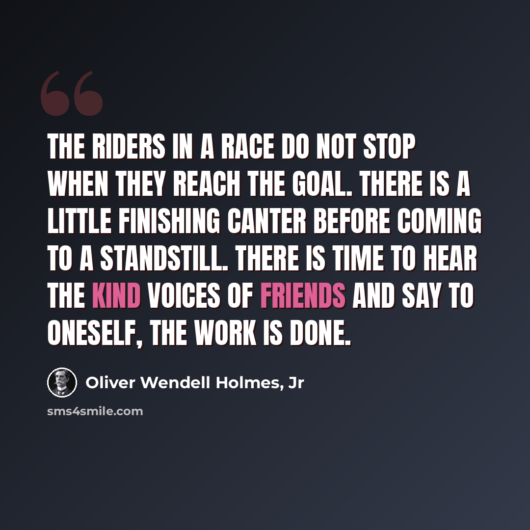 “The riders in a race do not stop when they reach the goal. There is a little finishing canter before coming to a standstill. There is time to hear the kind voices of friends and say to oneself, The work is done.” quote by Oliver Wendell Holmes, Jr