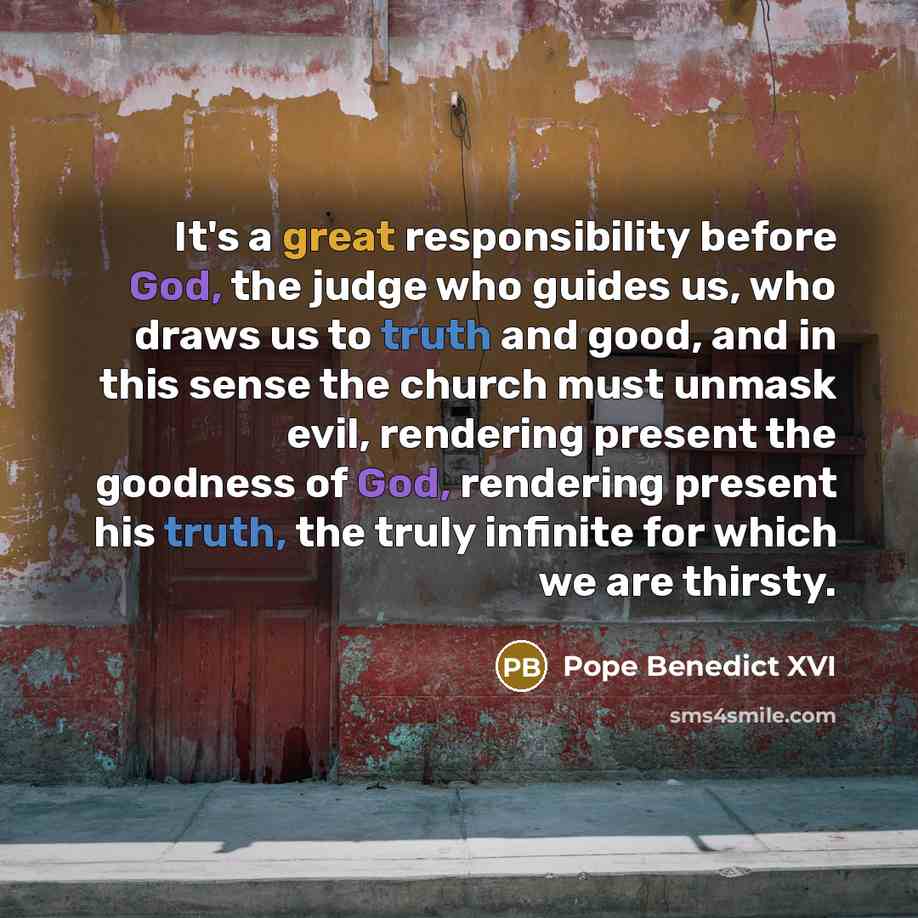 “It's a great responsibility before God, the judge who guides us, who draws us to truth and good, and in this sense the church must unmask evil, rendering present the goodness of God, rendering present his truth, the truly infinite for which we are thirsty.” quote by Pope Benedict XVI