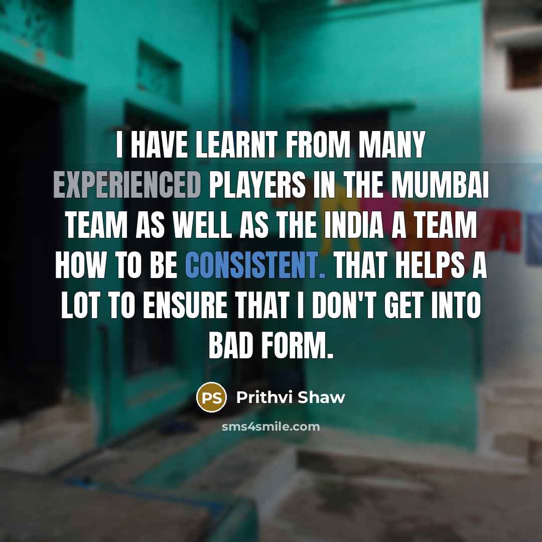 “I have learnt from many experienced players in the Mumbai team as well as the India A team how to be consistent. That helps a lot to ensure that I don't get into bad form.” quote by Prithvi Shaw