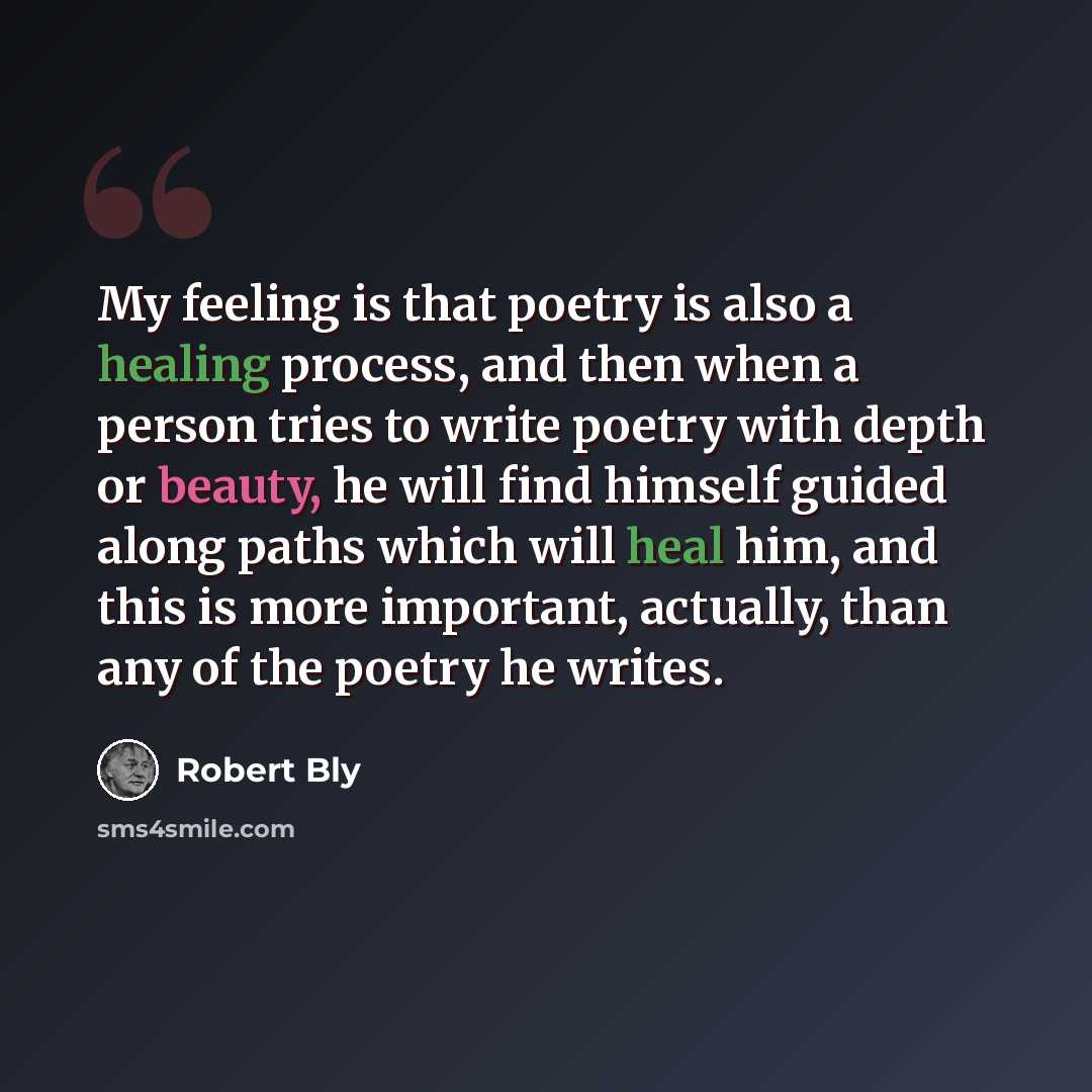 “My feeling is that poetry is also a healing process, and then when a person tries to write poetry with depth or beauty, he will find himself guided along paths which will heal him, and this is more important, actually, than any of the poetry he writes.” quote by Robert Bly