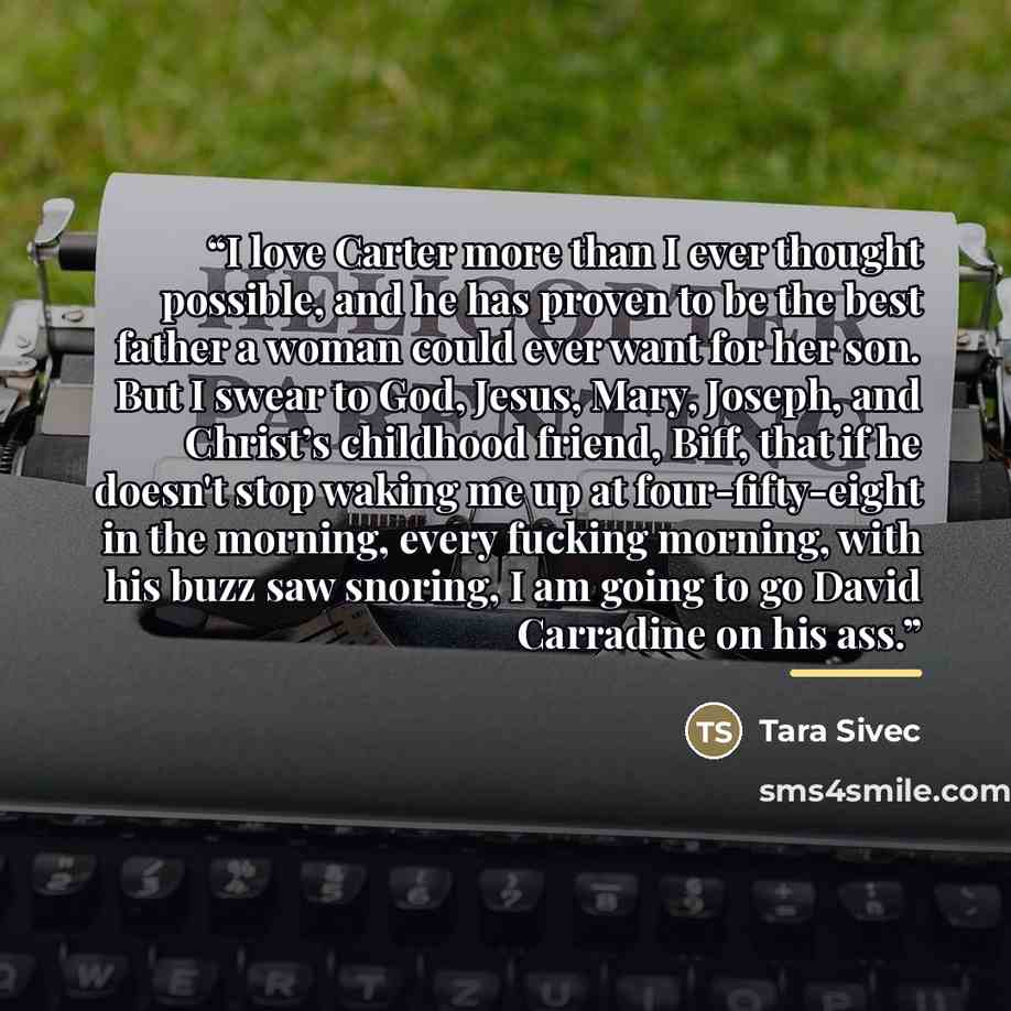 “I love Carter more than I ever thought possible, and he has proven to be the best father a woman could ever want for her son. But I swear to God, Jesus, Mary, Joseph, and Christ’s childhood friend, Biff, that if he doesn't stop waking me up at four-fifty-eight in the morning, every fucking…” quote by Tara Sivec