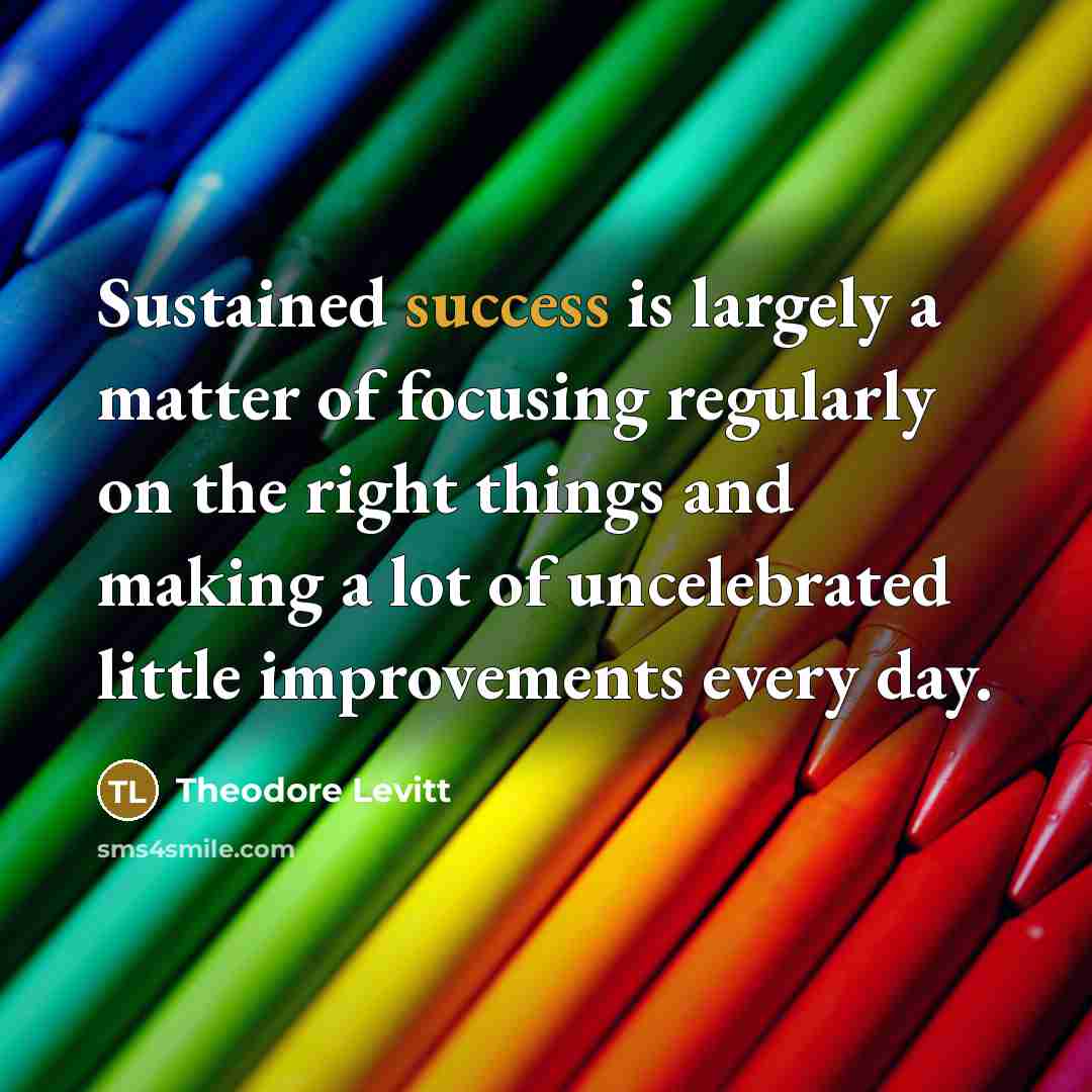“Sustained success is largely a matter of focusing regularly on the right things and making a lot of uncelebrated little improvements every day.” quote by Theodore Levitt