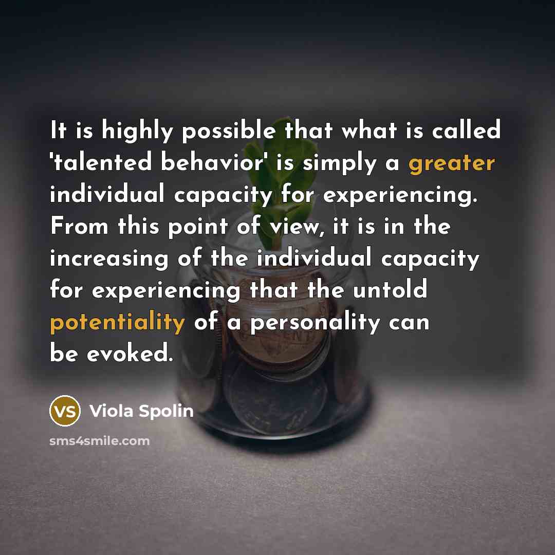 “It is highly possible that what is called 'talented behavior' is simply a greater individual capacity for experiencing. From this point of view, it is in the increasing of the individual capacity for experiencing that the untold potentiality of a personality can be evoked.” quote by Viola Spolin