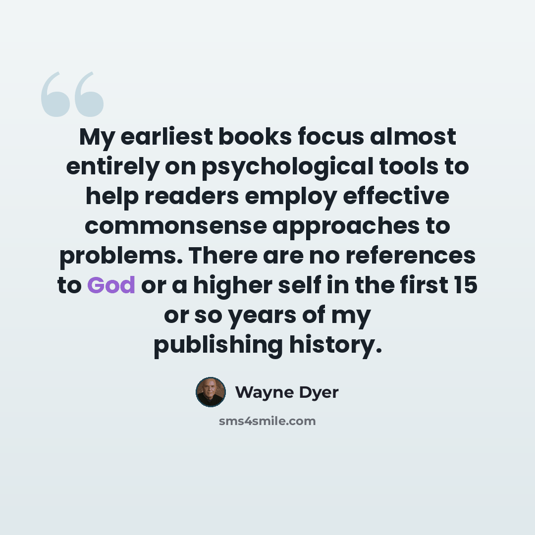 “My earliest books focus almost entirely on psychological tools to help readers employ effective commonsense approaches to problems. There are no references to God or a higher self in the first 15 or so years of my publishing history.” quote by Wayne Dyer