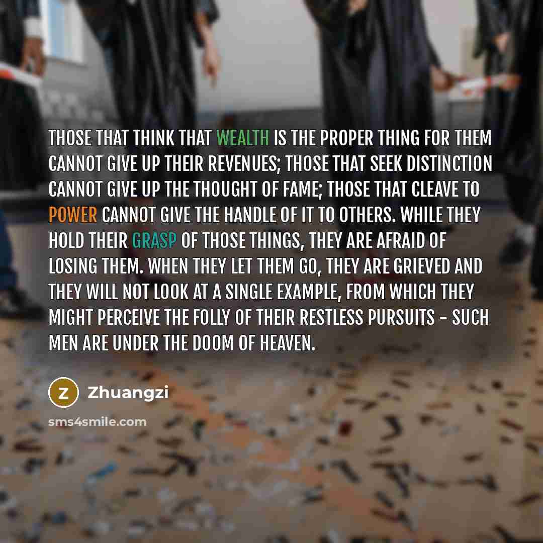 “Those that think that wealth is the proper thing for them cannot give up their revenues; those that seek distinction cannot give up the thought of fame; those that cleave to power cannot give the handle of it to others. While they hold their grasp of those things, they are afraid of losing them…” quote by Zhuangzi