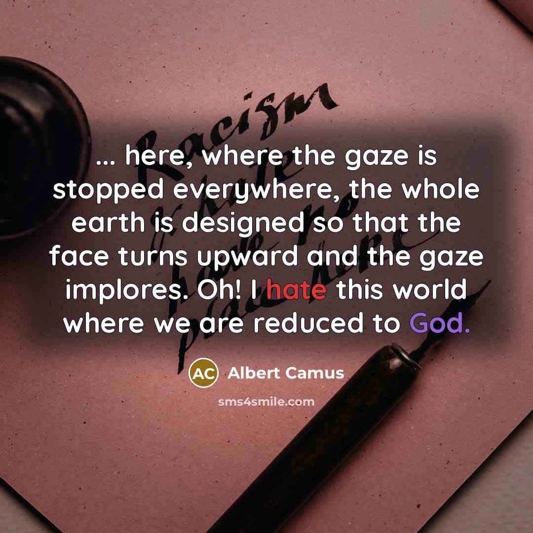 “... here, where the gaze is stopped everywhere, the whole earth is designed so that the face turns upward and the gaze implores. Oh! I hate this world where we are reduced to God.” quote by Albert Camus
