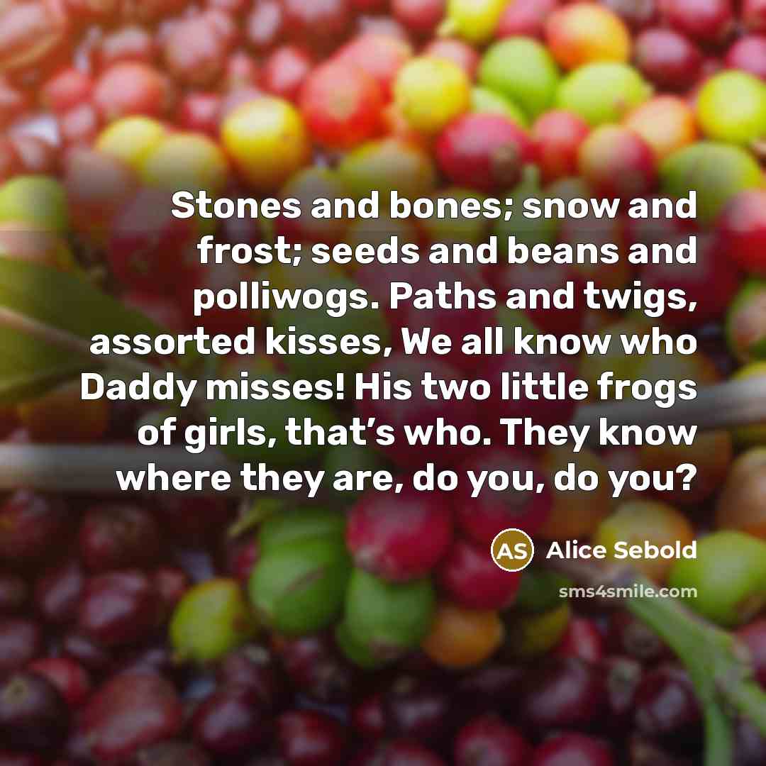 “Stones and bones; snow and frost; seeds and beans and polliwogs. Paths and twigs, assorted kisses, We all know who Daddy misses! His two little frogs of girls, that’s who. They know where they are, do you, do you?” quote by Alice Sebold