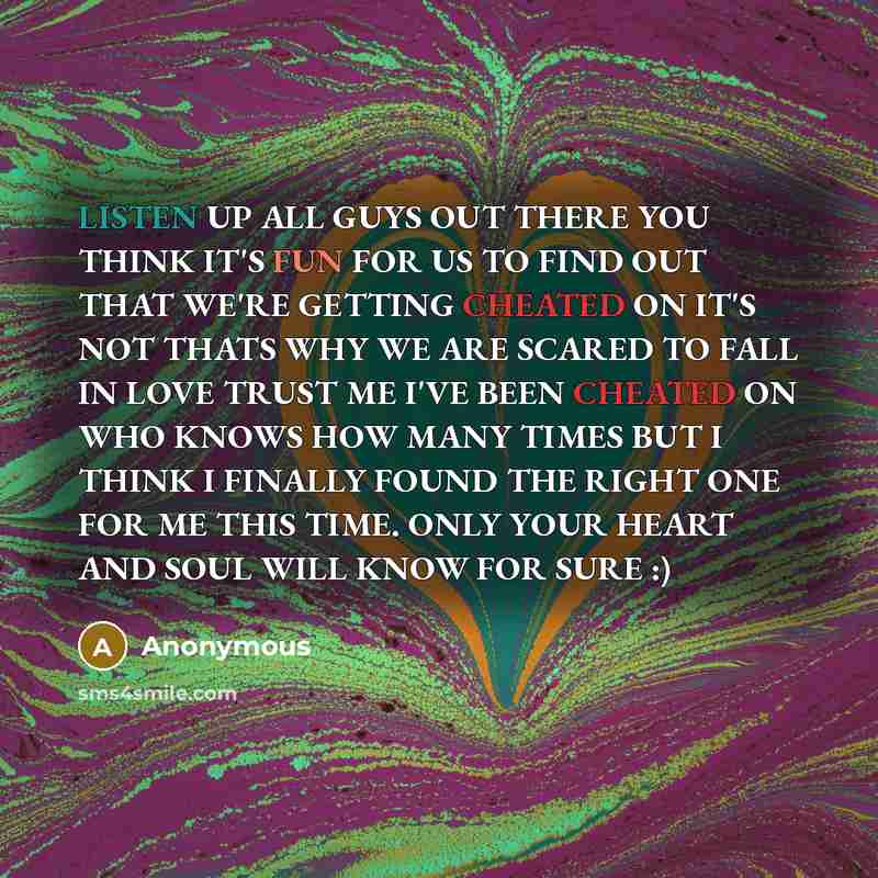 “LISTEN UP ALL GUYS OUT THERE YOU THINK IT'S FUN FOR US TO FIND OUT THAT WE'RE GETTING CHEATED ON IT'S NOT THATS WHY WE ARE SCARED TO FALL IN LOVE TRUST ME I'VE BEEN CHEATED ON WHO KNOWS HOW MANY TIMES BUT I THINK I FINALLY FOUND THE RIGHT ONE FOR ME THIS TIME. ONLY YOUR HEART AND SOUL WILL KNOW…” quote by Anonymous
