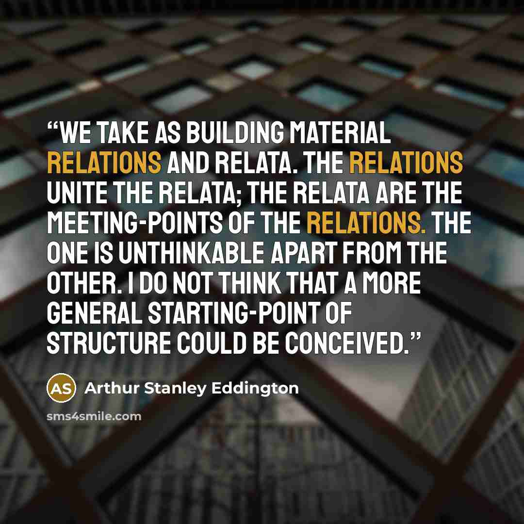 “We take as building material relations and relata. The relations unite the relata; the relata are the meeting-points of the relations. The one is unthinkable apart from the other. I do not think that a more general starting-point of structure could be conceived.” quote by Arthur Stanley Eddington