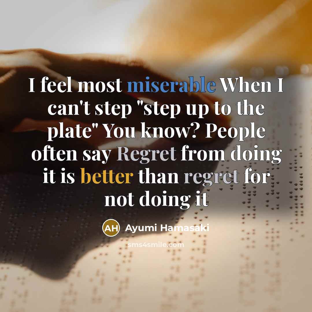 “I feel most miserable When I can't step "step up to the plate" You know? People often say Regret from doing it is better than regret for not doing it” quote by Ayumi Hamasaki