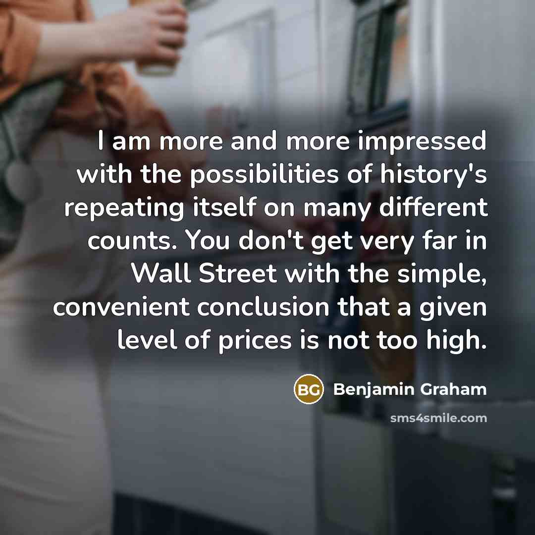 “I am more and more impressed with the possibilities of history's repeating itself on many different counts. You don't get very far in Wall Street with the simple, convenient conclusion that a given level of prices is not too high.” quote by Benjamin Graham