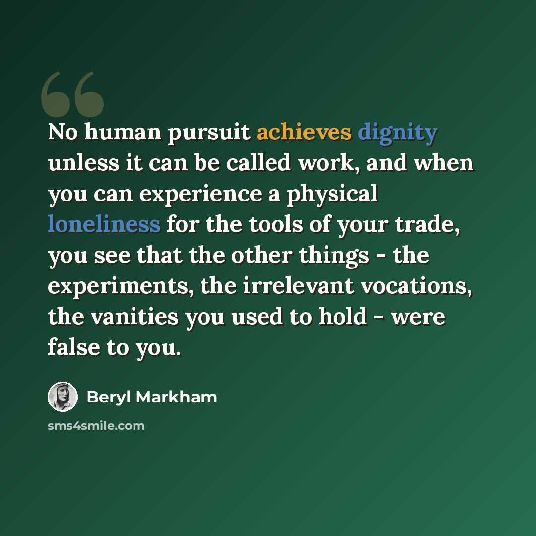 “No human pursuit achieves dignity unless it can be called work, and when you can experience a physical loneliness for the tools of your trade, you see that the other things - the experiments, the irrelevant vocations, the vanities you used to hold - were false to you.” quote by Beryl Markham