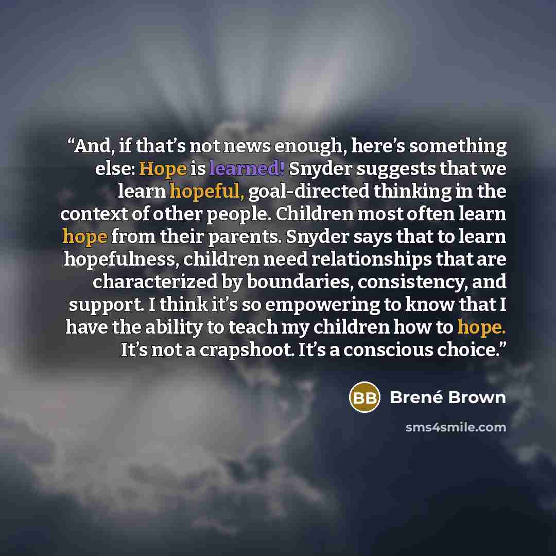 “And, if that’s not news enough, here’s something else: Hope is learned! Snyder suggests that we learn hopeful, goal-directed thinking in the context of other people. Children most often learn hope from their parents. Snyder says that to learn hopefulness, children need relationships that are…” quote by Brené Brown