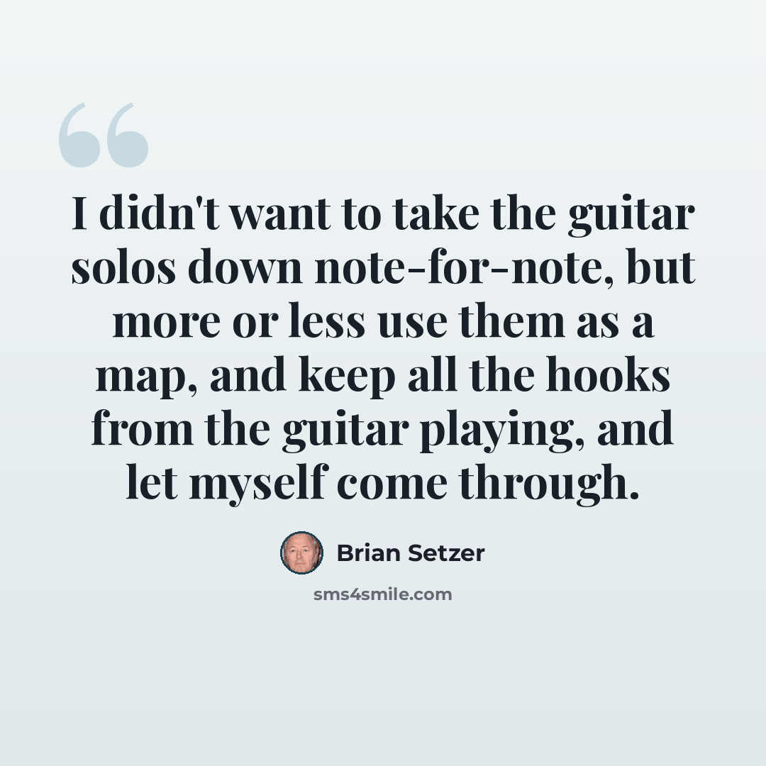 “I didn't want to take the guitar solos down note-for-note, but more or less use them as a map, and keep all the hooks from the guitar playing, and let myself come through.” quote by Brian Setzer