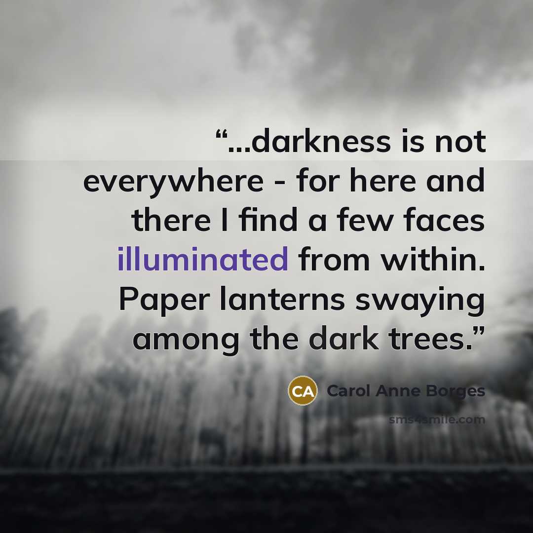 “...darkness is not everywhere - for here and there I find a few faces illuminated from within. Paper lanterns swaying among the dark trees.” quote by Carol Anne Borges