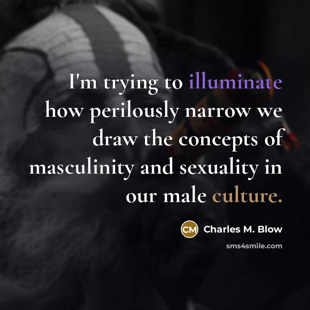 “I'm trying to illuminate how perilously narrow we draw the concepts of masculinity and sexuality in our male culture.” quote by Charles M. Blow