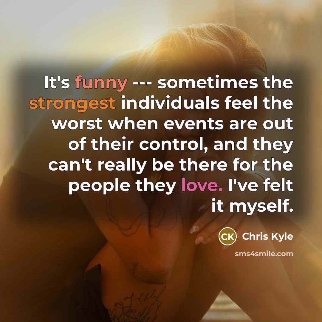 “It's funny --- sometimes the strongest individuals feel the worst when events are out of their control, and they can't really be there for the people they love. I've felt it myself.” quote by Chris Kyle