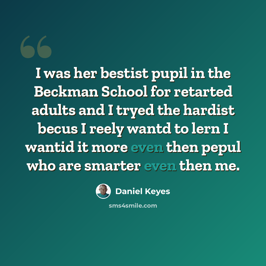 “I was her bestist pupil in the Beckman School for retarted adults and I tryed the hardist becus I reely wantd to lern I wantid it more even then pepul who are smarter even then me.” quote by Daniel Keyes