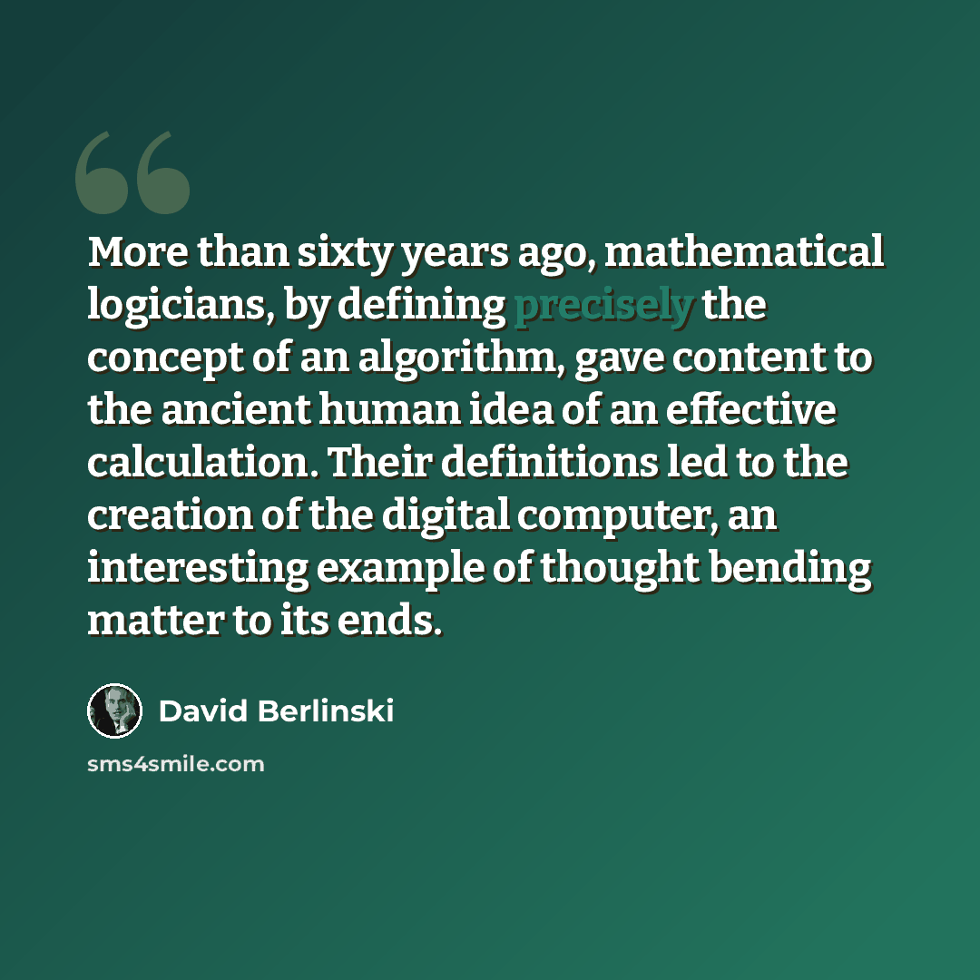“More than sixty years ago, mathematical logicians, by defining precisely the concept of an algorithm, gave content to the ancient human idea of an effective calculation. Their definitions led to the creation of the digital computer, an interesting example of thought bending matter to its ends.” quote by David Berlinski