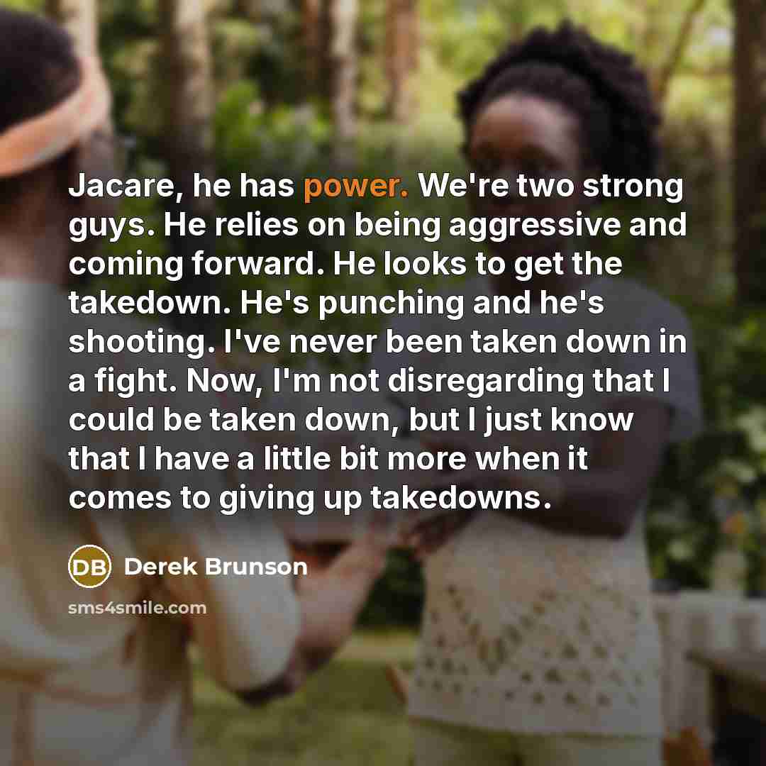 “Jacare, he has power. We're two strong guys. He relies on being aggressive and coming forward. He looks to get the takedown. He's punching and he's shooting. I've never been taken down in a fight. Now, I'm not disregarding that I could be taken down, but I just know that I have a little bit more…” quote by Derek Brunson