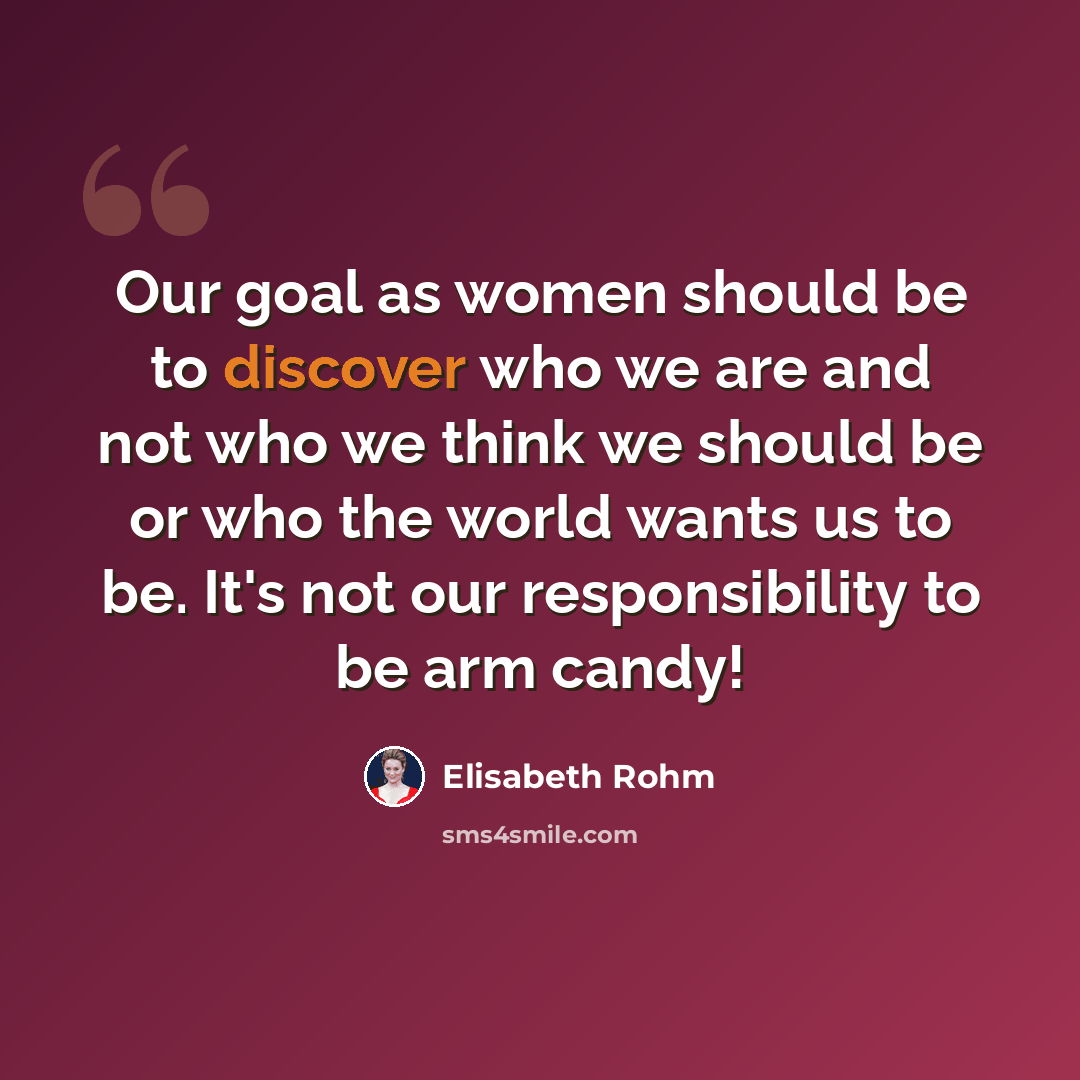 “Our goal as women should be to discover who we are and not who we think we should be or who the world wants us to be. It's not our responsibility to be arm candy!” quote by Elisabeth Rohm