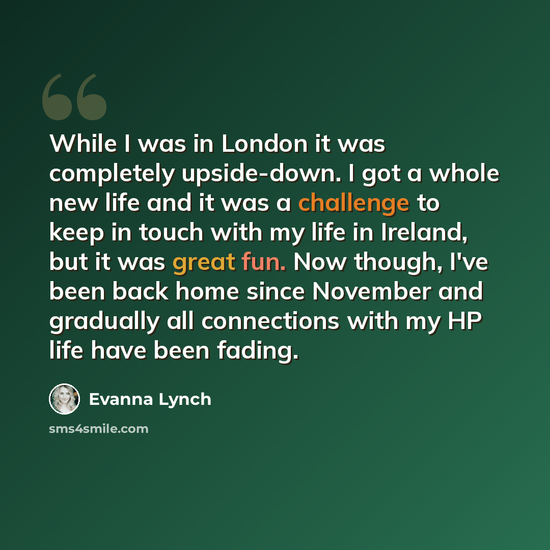 “While I was in London it was completely upside-down. I got a whole new life and it was a challenge to keep in touch with my life in Ireland, but it was great fun. Now though, I've been back home since November and gradually all connections with my HP life have been fading.” quote by Evanna Lynch