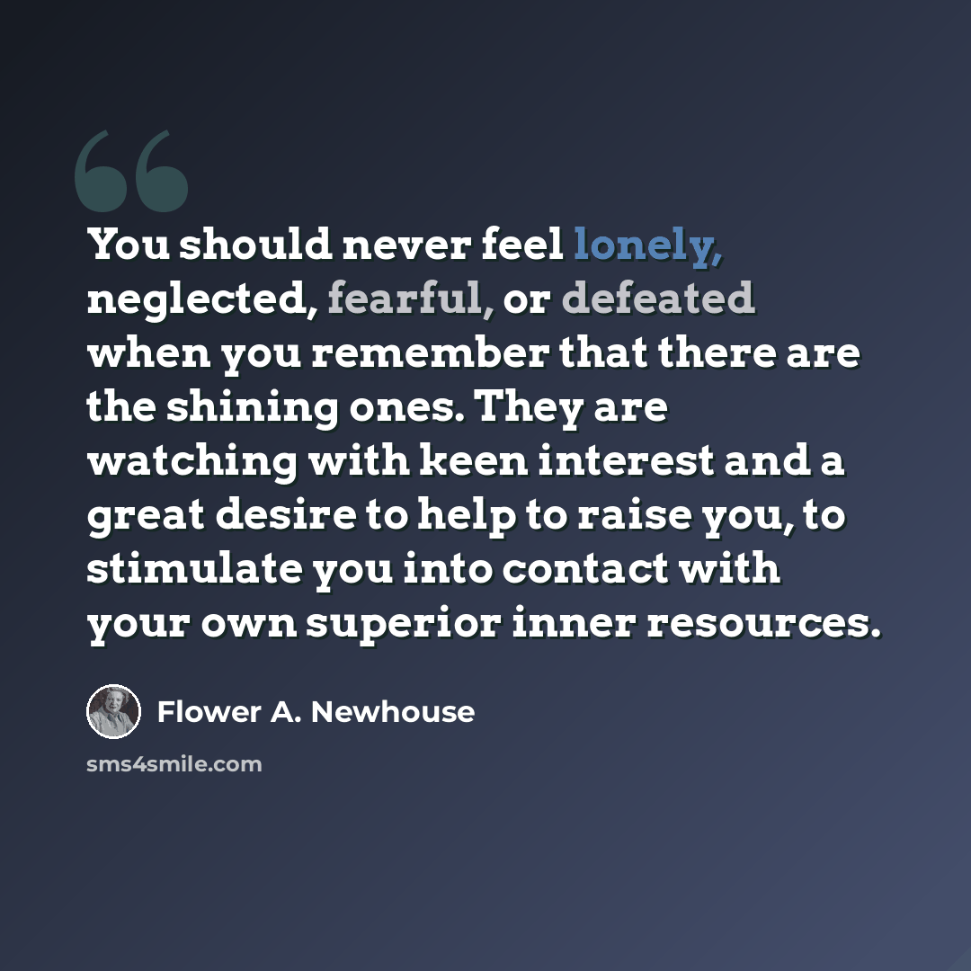 “You should never feel lonely, neglected, fearful, or defeated when you remember that there are the shining ones. They are watching with keen interest and a great desire to help to raise you, to stimulate you into contact with your own superior inner resources.” quote by Flower A. Newhouse