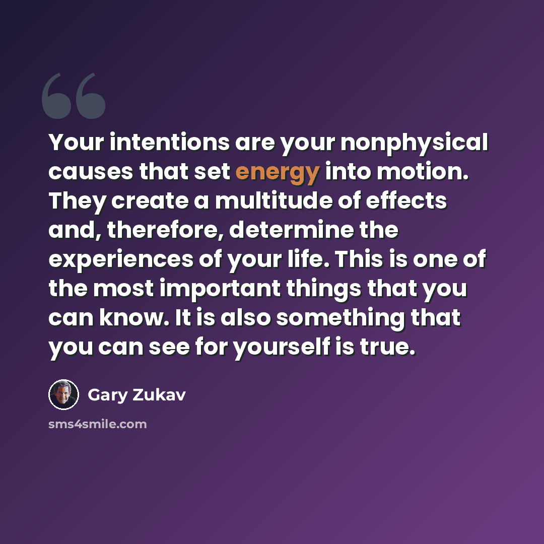“Your intentions are your nonphysical causes that set energy into motion. They create a multitude of effects and, therefore, determine the experiences of your life. This is one of the most important things that you can know. It is also something that you can see for yourself is true.” quote by Gary Zukav
