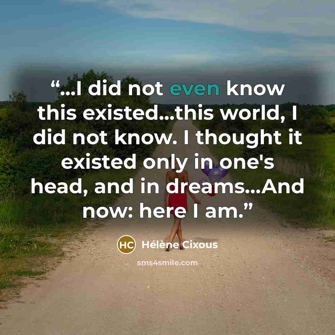 “...I did not even know this existed...this world, I did not know. I thought it existed only in one's head, and in dreams…And now: here I am.” quote by Hélène Cixous