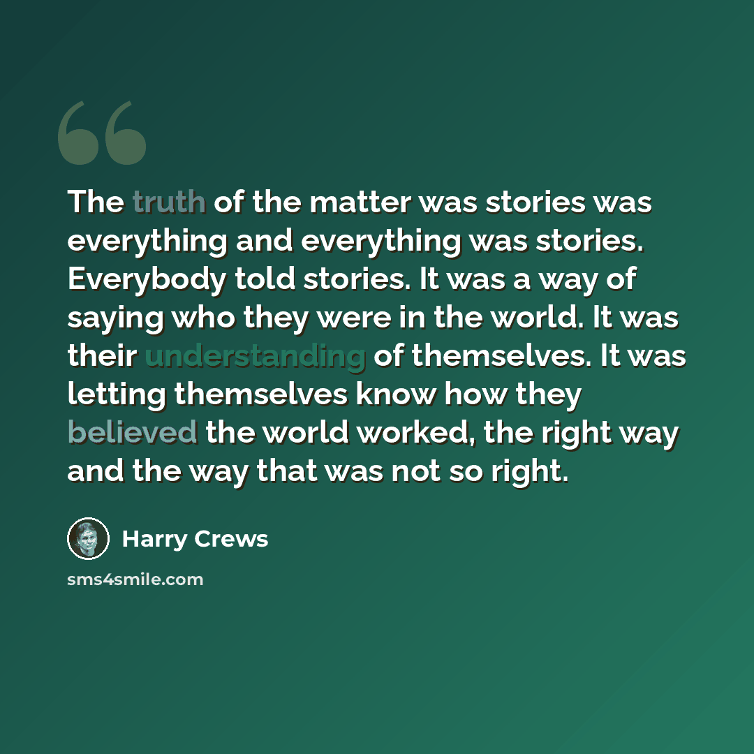“The truth of the matter was stories was everything and everything was stories. Everybody told stories. It was a way of saying who they were in the world. It was their understanding of themselves. It was letting themselves know how they believed the world worked, the right way and the way that was…” quote by Harry Crews