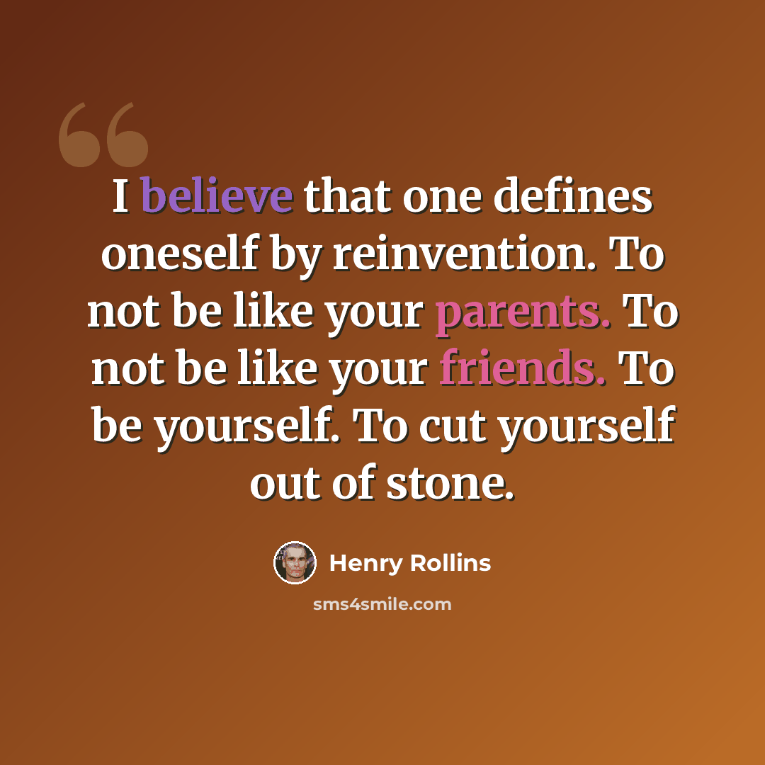 “I believe that one defines oneself by reinvention. To not be like your parents. To not be like your friends. To be yourself. To cut yourself out of stone.” quote by Henry Rollins