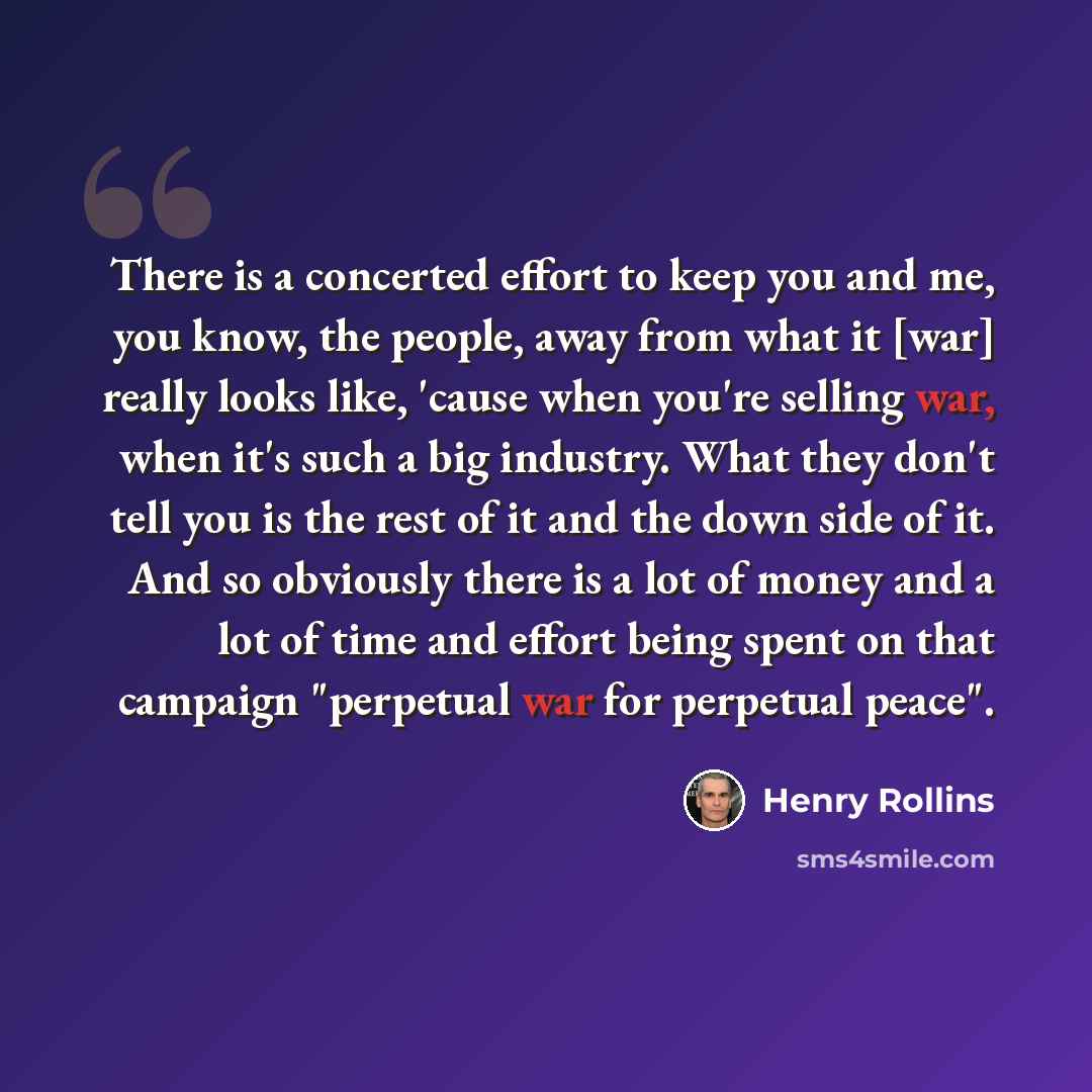 “There is a concerted effort to keep you and me, you know, the people, away from what it [war] really looks like, 'cause when you're selling war, when it's such a big industry. What they don't tell you is the rest of it and the down side of it. And so obviously there is a lot of money and a lot of…” quote by Henry Rollins