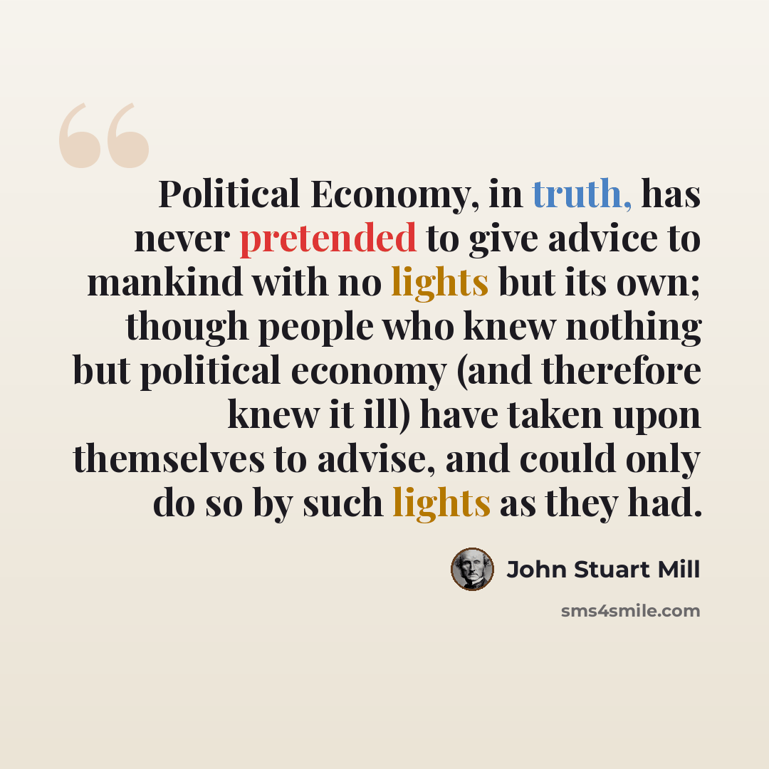 “Political Economy, in truth, has never pretended to give advice to mankind with no lights but its own; though people who knew nothing but political economy (and therefore knew it ill) have taken upon themselves to advise, and could only do so by such lights as they had.” quote by John Stuart Mill