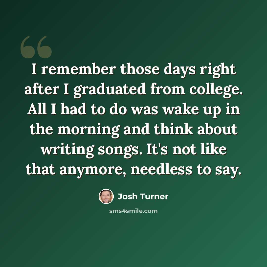 “I remember those days right after I graduated from college. All I had to do was wake up in the morning and think about writing songs. It's not like that anymore, needless to say.” quote by Josh Turner
