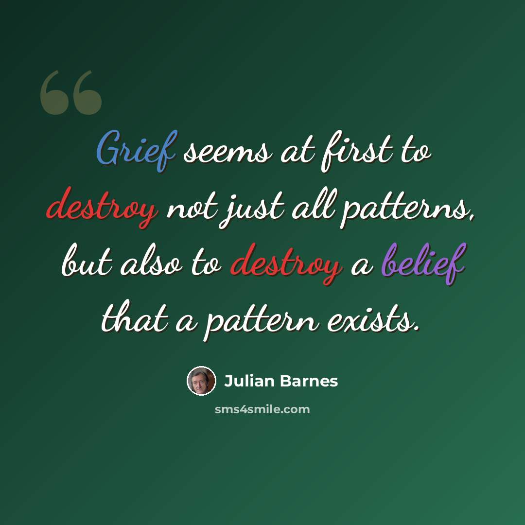“Grief seems at first to destroy not just all patterns, but also to destroy a belief that a pattern exists.” quote by Julian Barnes