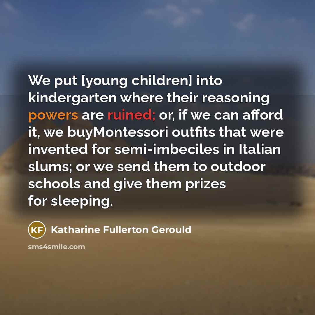 “We put [young children] into kindergarten where their reasoning powers are ruined; or, if we can afford it, we buyMontessori outfits that were invented for semi-imbeciles in Italian slums; or we send them to outdoor schools and give them prizes for sleeping.” quote by Katharine Fullerton Gerould