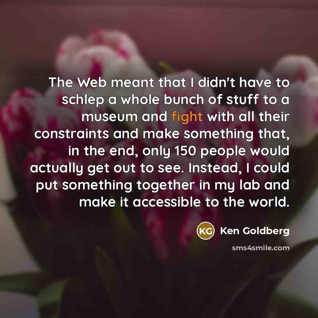 “The Web meant that I didn't have to schlep a whole bunch of stuff to a museum and fight with all their constraints and make something that, in the end, only 150 people would actually get out to see. Instead, I could put something together in my lab and make it accessible to the world.” quote by Ken Goldberg