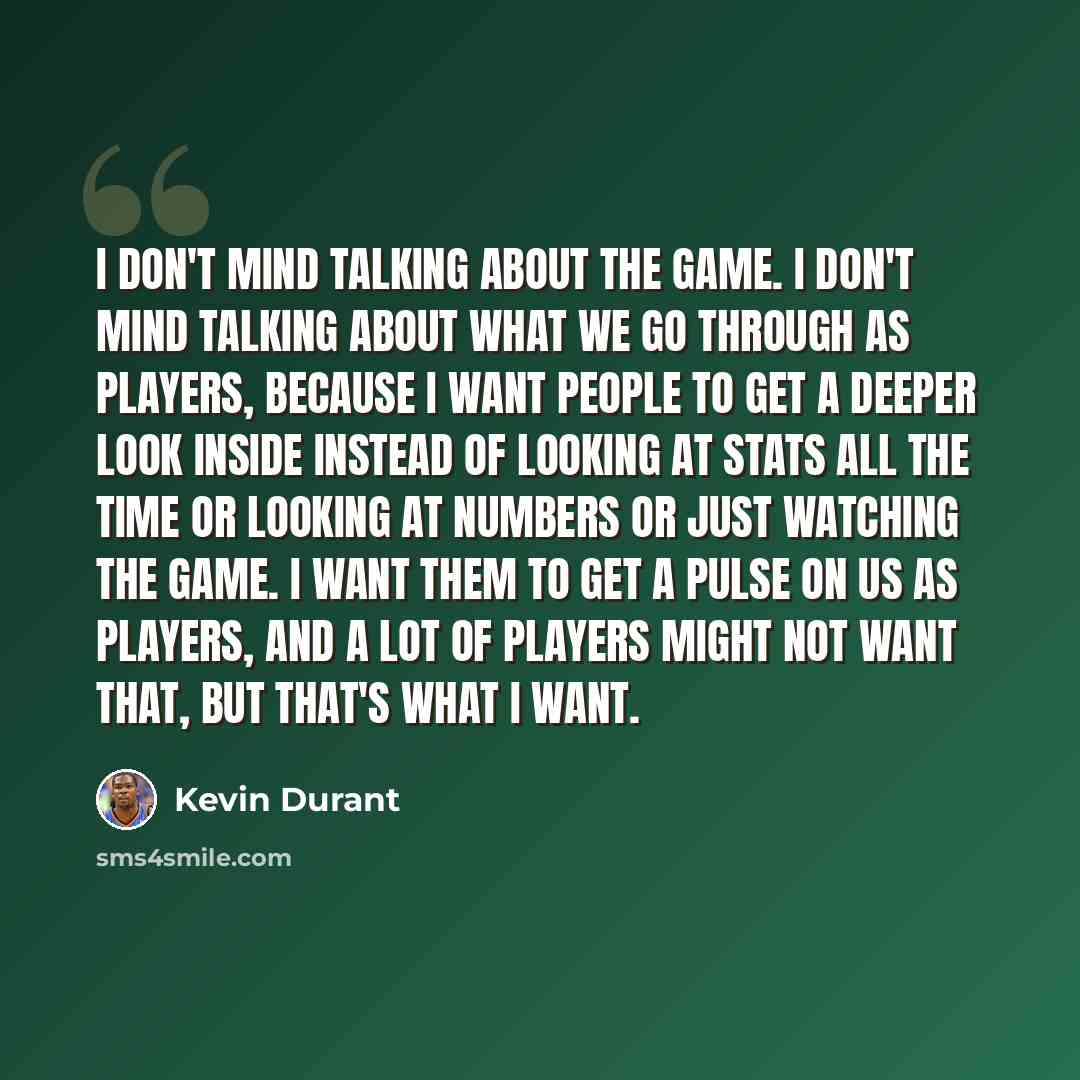 “I don't mind talking about the game. I don't mind talking about what we go through as players, because I want people to get a deeper look inside instead of looking at stats all the time or looking at numbers or just watching the game. I want them to get a pulse on us as players, and a lot of…” quote by Kevin Durant